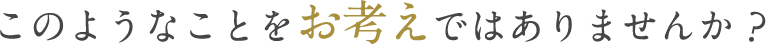 このようなことをお考えではありませんか?